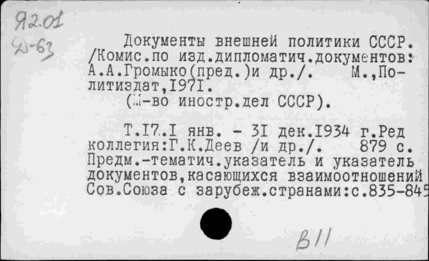 ﻿ЯЛ-01
Документы внешней политики СССР. /Комис.по изд.дипломатия.документов: А. А.Громыко (пред. )и др./. ^»Политиздат,1971 .
(м-во иностр.дел СССР).
Т.17..1 янв. - 31 дек.1934 г.Ред коллегия:?.К.Деев /и др./.	879 с.
Предм.-тематич.указатель и указатель документов,касающихся взаимоотношений Сов.Союза с зарубеж.странами:с.835-84!:
